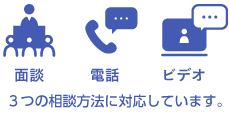 面談・電話・ビデオ、3つの相談方法に対応しています。